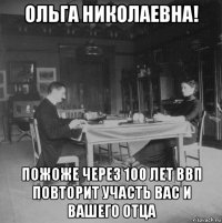 ольга николаевна! пожоже через 100 лет ввп повторит участь вас и вашего отца