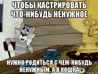 чтобы кастрировать что-нибудь ненужное нужно родиться с чем-нибудь ненужным, а я кошка
