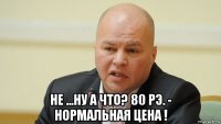  не ...ну а что? 80 рэ. - нормальная цена !