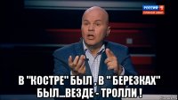  в "костре" был , в " березках" был...везде - тролли !