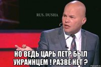  но ведь царь петр был украинцем ! разве нет ?
