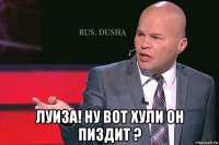  луиза! ну вот хули он пиздит ?
