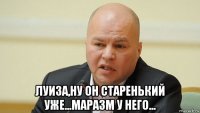 луиза,ну он старенький уже...маразм у него...