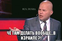  чё там делать вообще...в израиле ?!