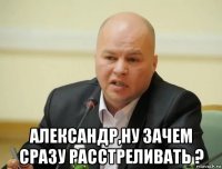  александр,ну зачем сразу расстреливать ?