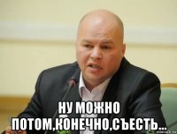  ну можно потом,конечно,съесть...