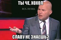 ты че, хохол славу не знаешь?