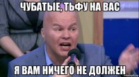 чубатые, тьфу на вас я вам ничего не должен