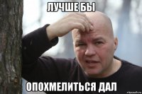 лучше бы опохмелиться дал