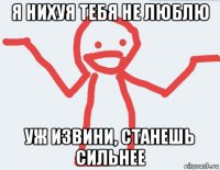 я нихуя тебя не люблю уж извини, станешь сильнее