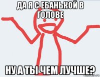 да я с ебанькой в голове ну а ты чем лучше?