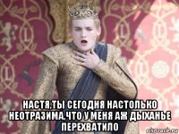  настя,ты сегодня настолько неотразима,что у меня аж дыханье перехватило
