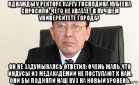 однажды у ректора каргу господина кубеева спросили: чего не хватает в лучшем университете города? он не задумываясь ответил: очень жаль что индусы из медакадемии не поступают к нам. они бы подняли наш вуз на новый уровень.