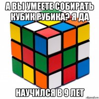 а вы умеете собирать кубик рубика? я да научился в 9 лет