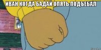 иван когда бадай опять подъебал 