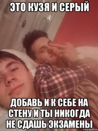 это кузя и серый добавь и к себе на стену и ты никогда не сдашь экзамены