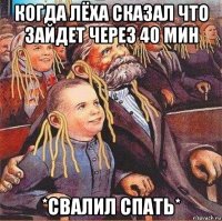 когда лёха сказал что зайдет через 40 мин *свалил спать*