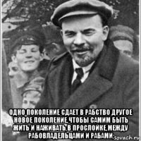  одно поколение сдает в рабство другое новое поколение,чтобы самим быть жить и наживать,в прослойке,между рабовладельцами и рабами,