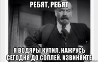 ребят, ребят я водяры купил. нажрусь сегодня до соплей. извиняйте
