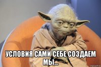  условия сами себе создаем мы...