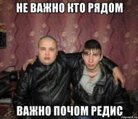 не важно кто рядом важно почом редис