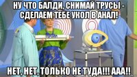 ну что балди, снимай трусы - сделаем тебе укол в анал! нет, нет, только не туда!!! ааа!!