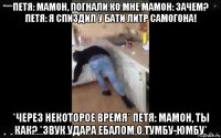 петя: мамон, погнали ко мне мамон: зачем? петя: я спиздил у бати литр самогона! *через некоторое время* петя: мамон, ты как? *звук удара ебалом о тумбу-юмбу*