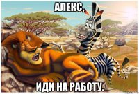 алекс, иди на работу.