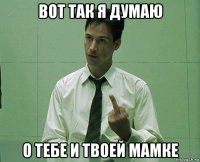 вот так я думаю о тебе и твоей мамке