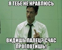 я тебе не нравлюсь видишь палец? счас проглотишь!