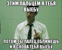 этим пальцем я тебя выебу потом ты палец оближешь и я снова тебя выебу