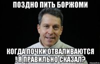 поздно пить боржоми когда почки отваливаются ! я правильно сказал?