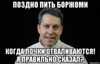 поздно пить боржоми когда почки отваливаются! я правильно сказал?