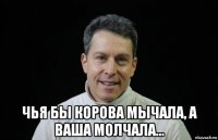  чья бы корова мычала, а ваша молчала...