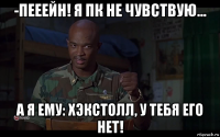 -пееейн! я пк не чувствую… а я ему: хэкстолл, у тебя его нет!