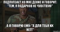 подползает ко мне денис и говорит: "тем, я подарков не чувствую" а я говорю ему: "а для тебя их нет!"