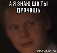 а я знаю шо ты дрочишь 