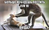 больше не будешь постить хуй*ю ок да?