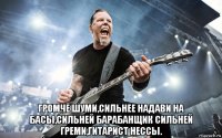  громче шуми,сильнее надави на басы,сильней барабанщик сильней греми,гитарист нессы.