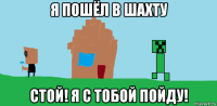 я пошёл в шахту стой! я с тобой пойду!