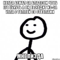 когда бежал за бладсом чтоб его ебнуть а он выходит из-за угла с толпой со стволами мне пизда