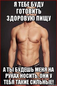 я тебе буду готовить здоровую пищу а ты будешь меня на руках носить. они у тебя такие сильные!