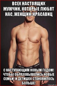 всех настоящих мужчин, которые любят нас, женщин-красавиц с наступающим новым годом! чтобы образовывались новые семьи! и детишек становилось больше!