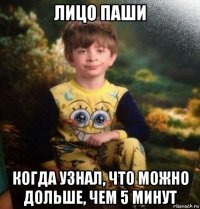лицо паши когда узнал, что можно дольше, чем 5 минут