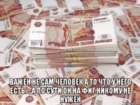  важен не сам человек а то что у него есть. ...а по сути он на фиг никому не нужен