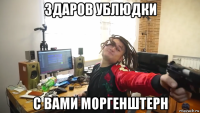 здаров ублюдки с вами моргенштерн
