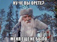 ну че вы орете? меня еще не было