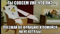 ты совсем уже что ли? поезжай во францию и помойся на нг хотя бы