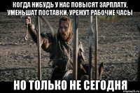когда нибудь у нас повысят зарплату, уменьшат поставки, урежут рабочие часы но только не сегодня