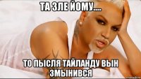 та зле йому.... то пысля тайланду вын змынився